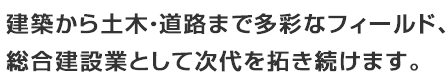 建築から土木・道路まで多彩なフィールド、総合建設業として次代を拓き続けます。。